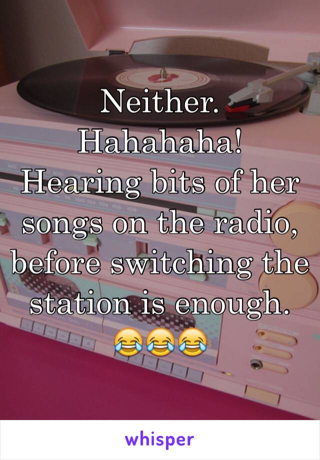 Neither. 
Hahahaha!
Hearing bits of her songs on the radio, before switching the station is enough. 
😂😂😂