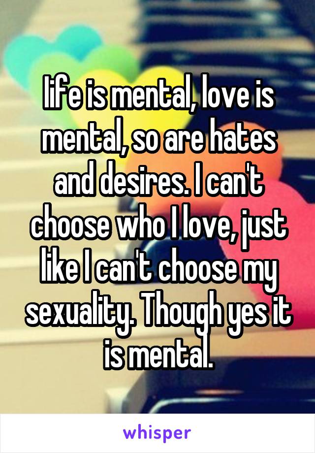 Iife is mental, love is mental, so are hates and desires. I can't choose who I love, just like I can't choose my sexuality. Though yes it is mental.