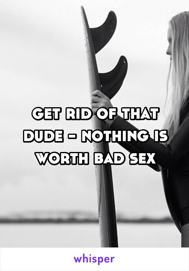 get rid of that dude - nothing is worth bad sex