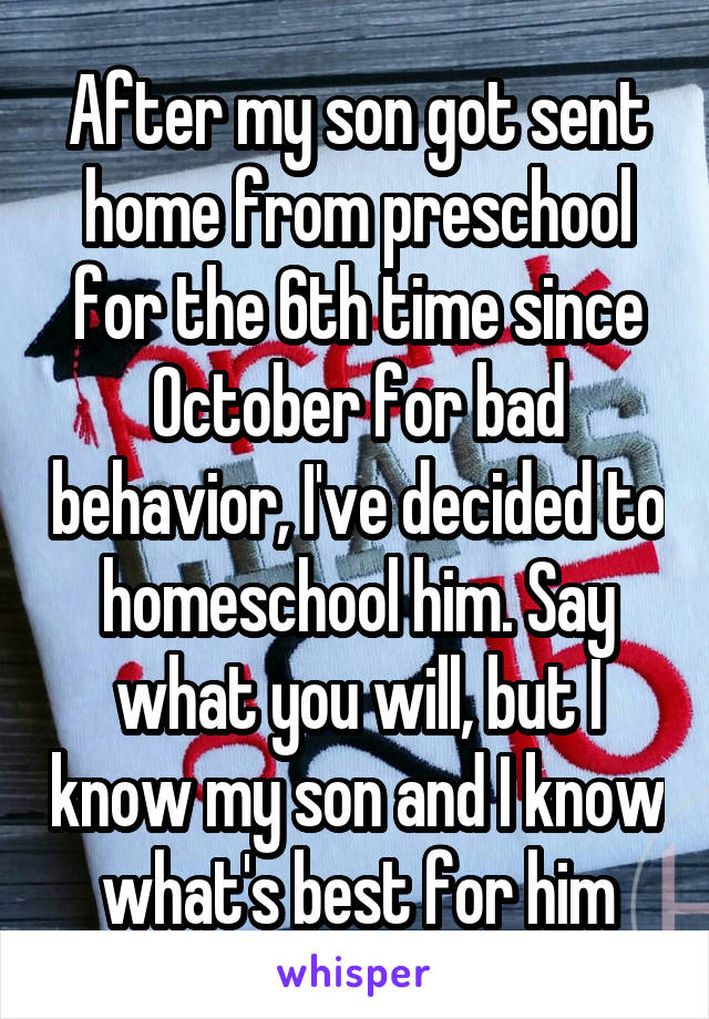 After my son got sent home from preschool for the 6th time since October for bad behavior, I've decided to homeschool him. Say what you will, but I know my son and I know what's best for him