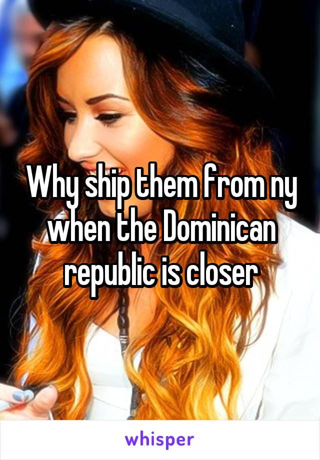 Why ship them from ny when the Dominican republic is closer