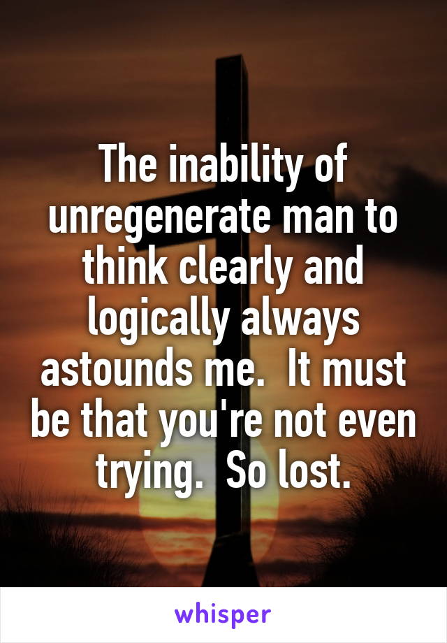 The inability of unregenerate man to think clearly and logically always astounds me.  It must be that you're not even trying.  So lost.