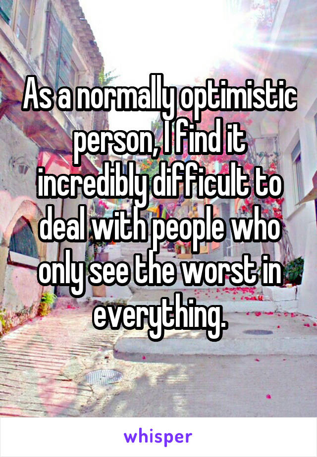As a normally optimistic person, I find it incredibly difficult to deal with people who only see the worst in everything.
