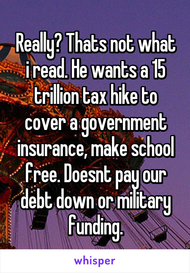 Really? Thats not what i read. He wants a 15 trillion tax hike to cover a government insurance, make school free. Doesnt pay our debt down or military funding.