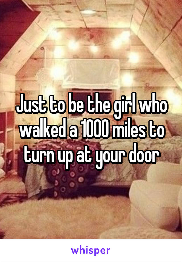 Just to be the girl who walked a 1000 miles to turn up at your door