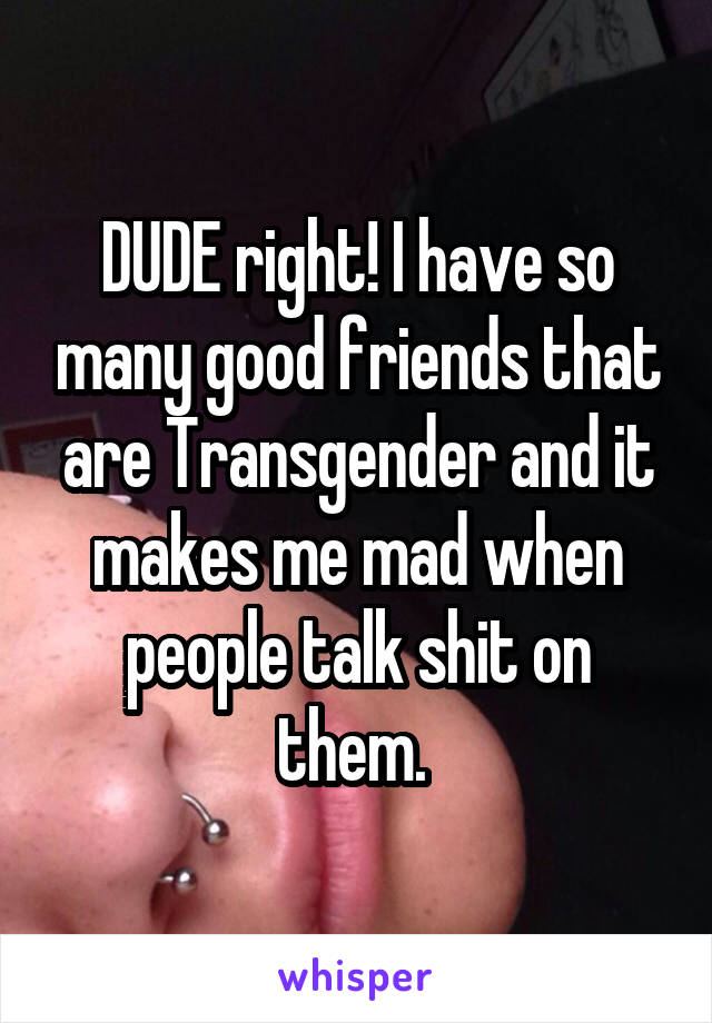 DUDE right! I have so many good friends that are Transgender and it makes me mad when people talk shit on them. 