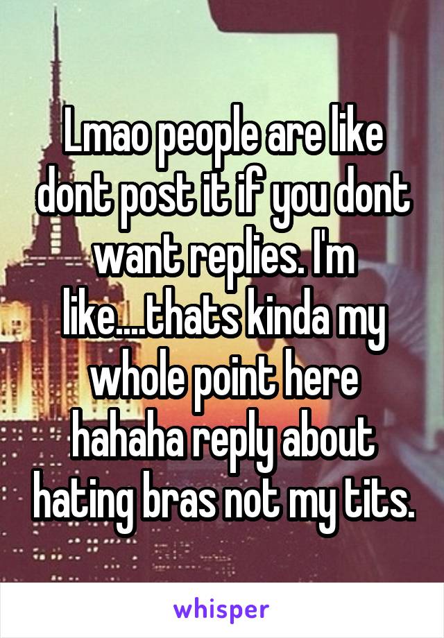 Lmao people are like dont post it if you dont want replies. I'm like....thats kinda my whole point here hahaha reply about hating bras not my tits.