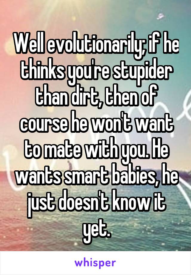 Well evolutionarily; if he thinks you're stupider than dirt, then of course he won't want to mate with you. He wants smart babies, he just doesn't know it yet.