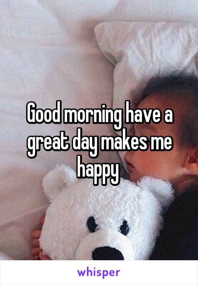 Good morning have a great day makes me happy 