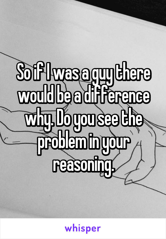 So if I was a guy there would be a difference why. Do you see the problem in your reasoning.