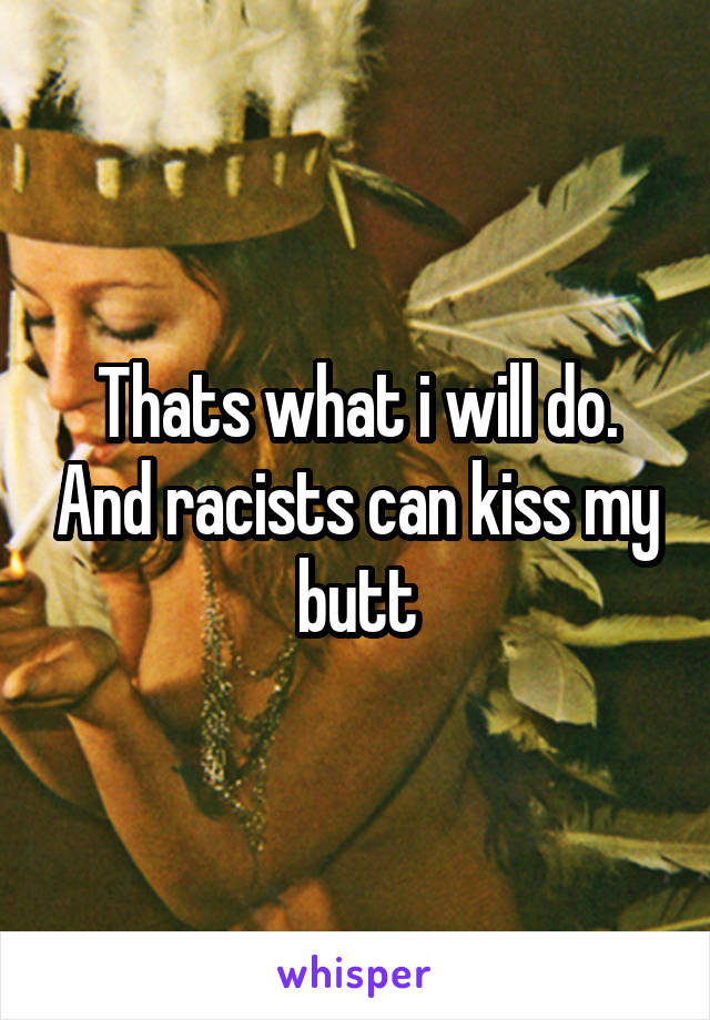 Thats what i will do. And racists can kiss my butt