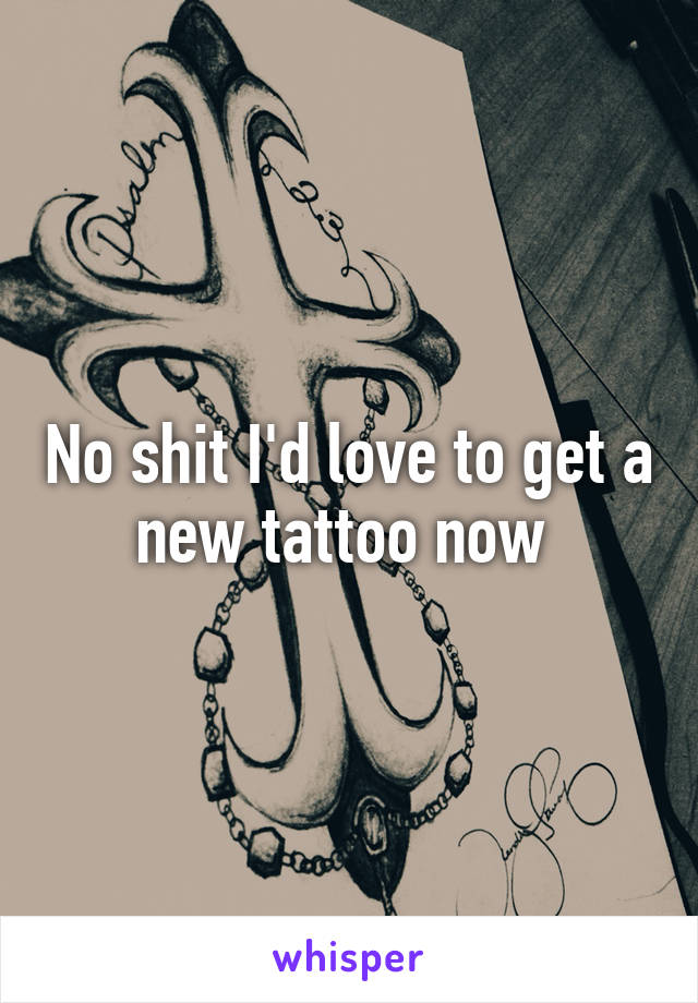 No shit I'd love to get a new tattoo now 