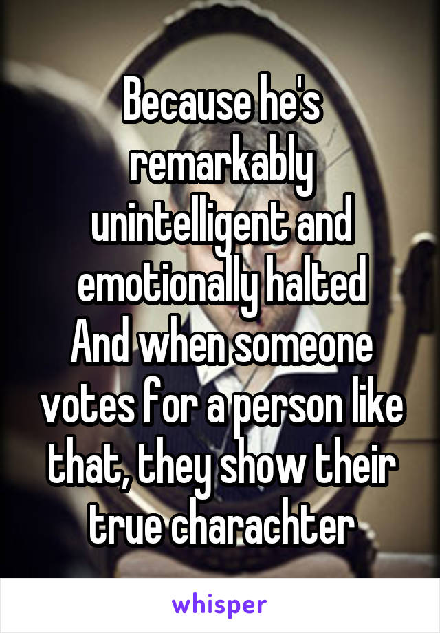 Because he's remarkably unintelligent and emotionally halted
And when someone votes for a person like that, they show their true charachter