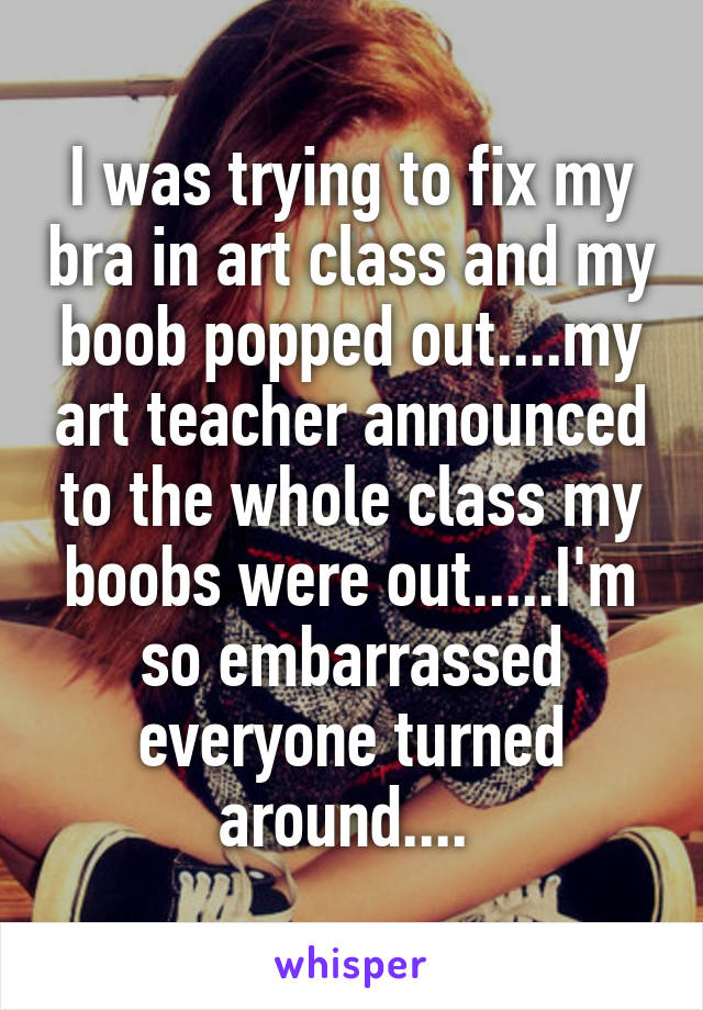 I was trying to fix my bra in art class and my boob popped out....my art teacher announced to the whole class my boobs were out.....I'm so embarrassed everyone turned around.... 