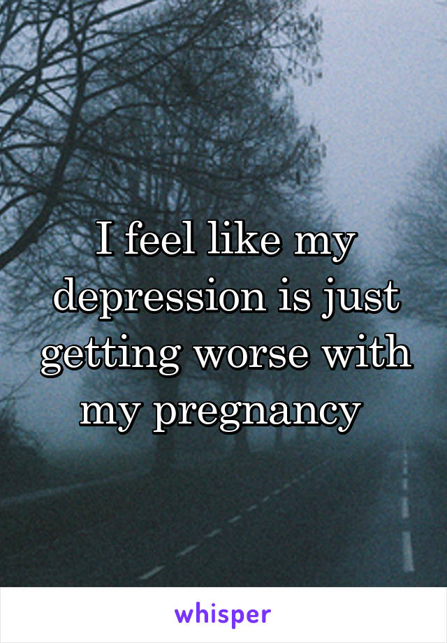 I feel like my depression is just getting worse with my pregnancy 