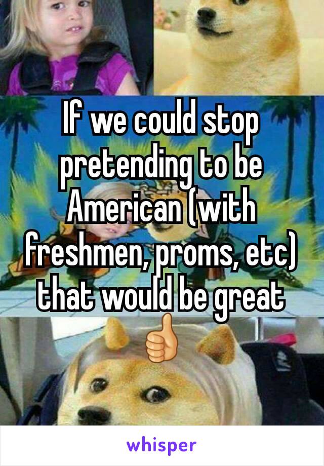 If we could stop pretending to be American (with freshmen, proms, etc) that would be great ðŸ‘�