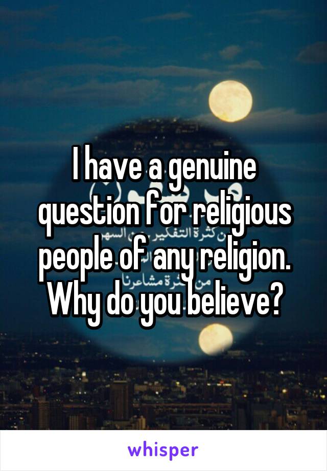 I have a genuine question for religious people of any religion. Why do you believe?