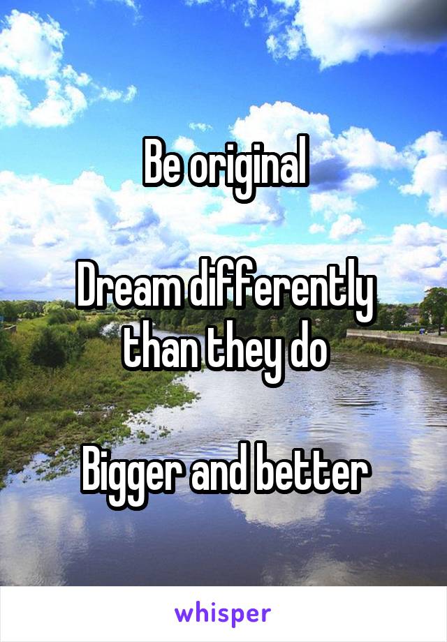 Be original

Dream differently than they do

Bigger and better