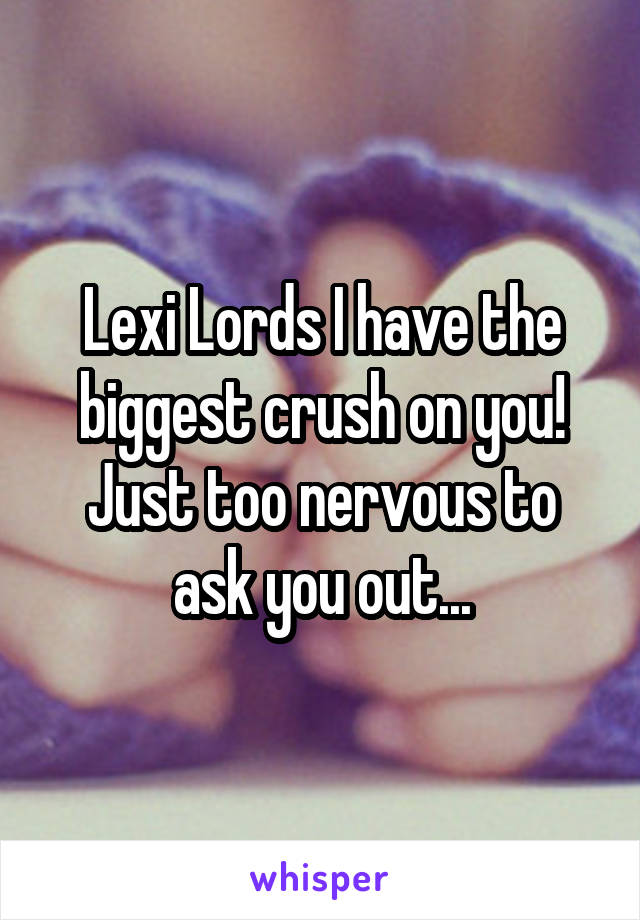 Lexi Lords I have the biggest crush on you! Just too nervous to ask you out...