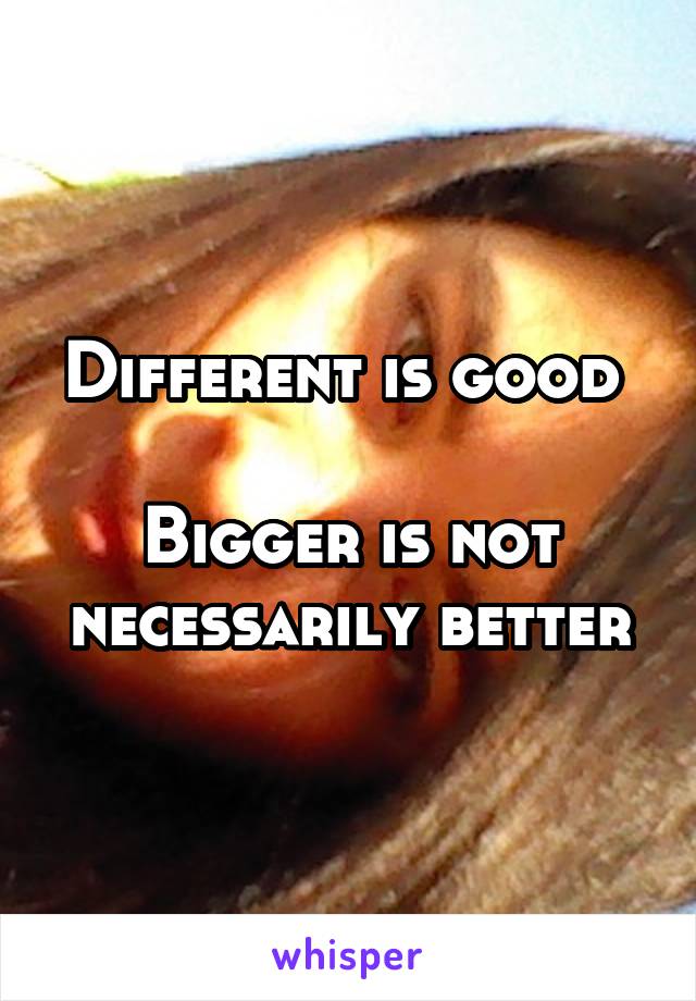 Different is good 

Bigger is not necessarily better