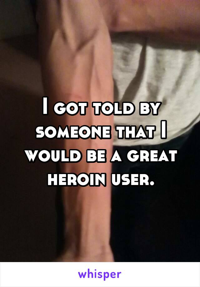 I got told by someone that I would be a great heroin user.