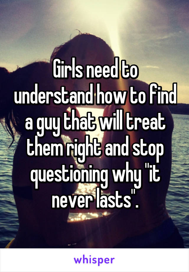 Girls need to understand how to find a guy that will treat them right and stop questioning why "it never lasts".