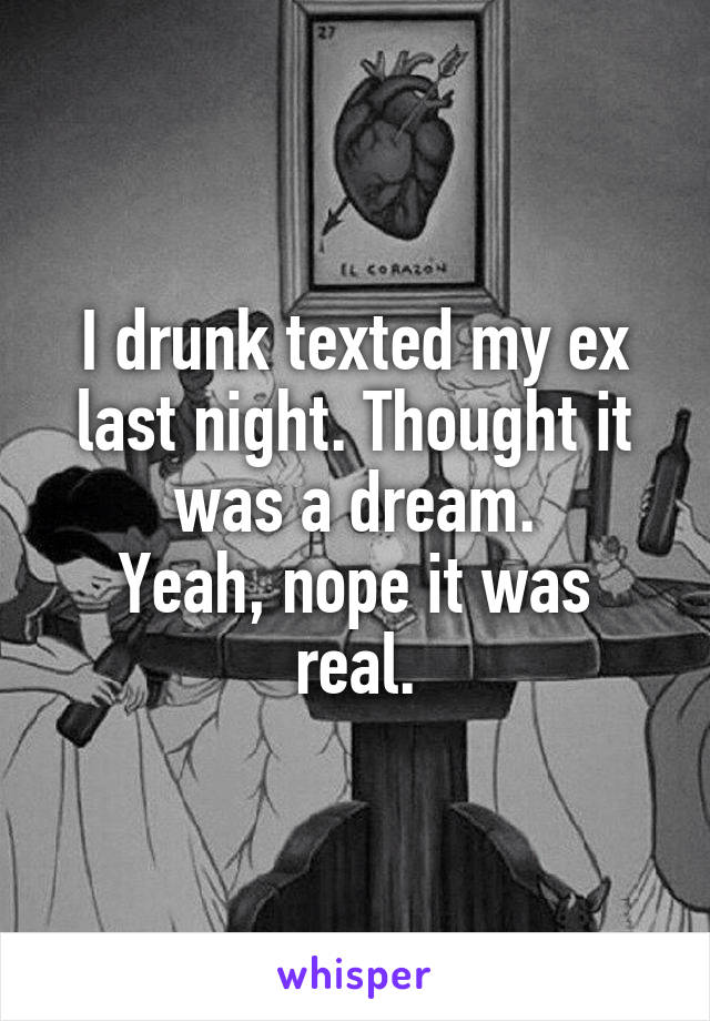 I drunk texted my ex last night. Thought it was a dream.
Yeah, nope it was real.