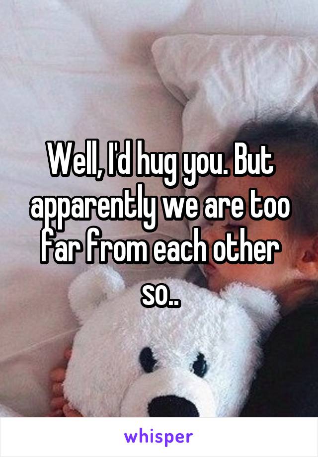 Well, I'd hug you. But apparently we are too far from each other so..