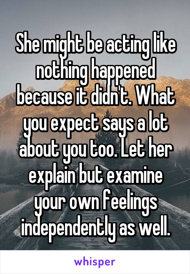 She might be acting like nothing happened because it didn't. What you expect says a lot about you too. Let her explain but examine your own feelings independently as well.