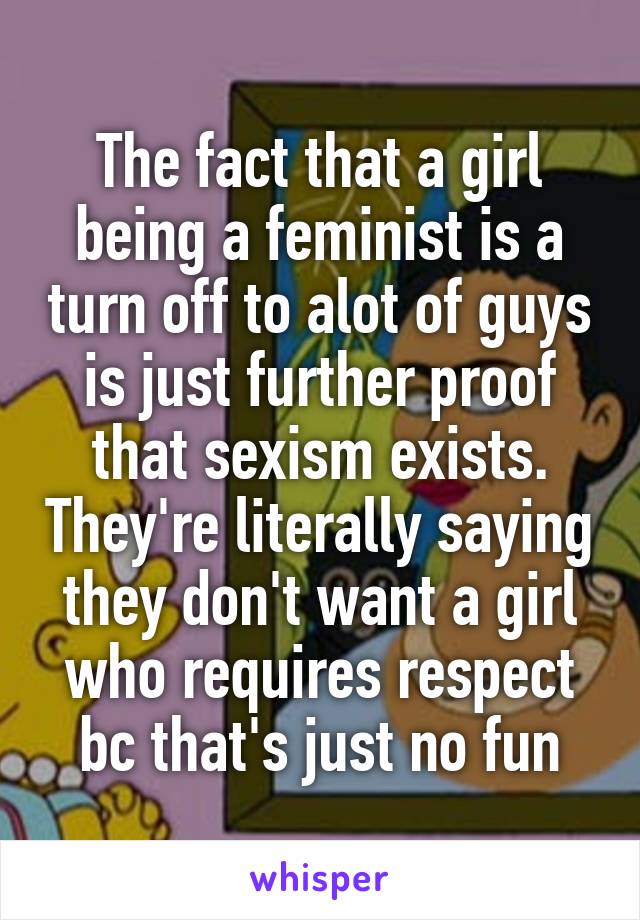 The fact that a girl being a feminist is a turn off to alot of guys is just further proof that sexism exists. They're literally saying they don't want a girl who requires respect bc that's just no fun