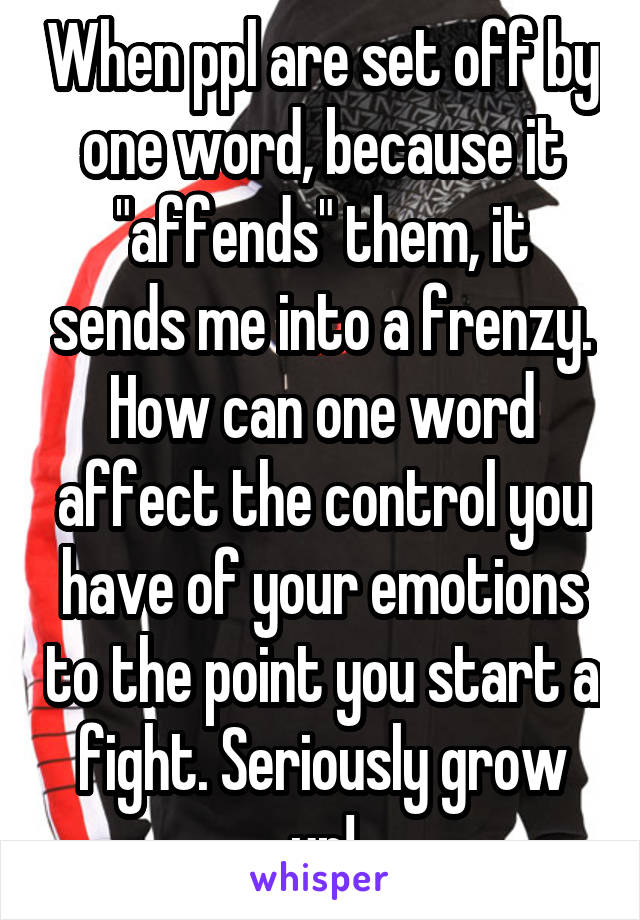 When ppl are set off by one word, because it "affends" them, it sends me into a frenzy. How can one word affect the control you have of your emotions to the point you start a fight. Seriously grow up!