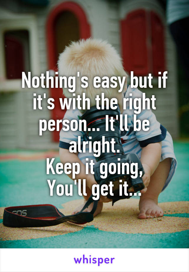 Nothing's easy but if it's with the right person... It'll be alright.
Keep it going,
You'll get it...