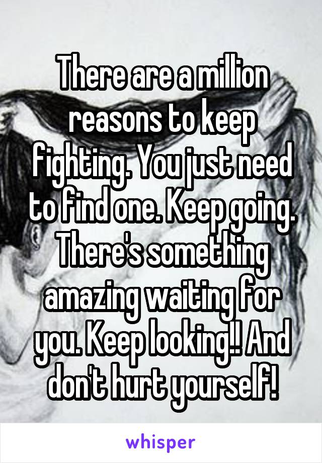 There are a million reasons to keep fighting. You just need to find one. Keep going. There's something amazing waiting for you. Keep looking!! And don't hurt yourself!