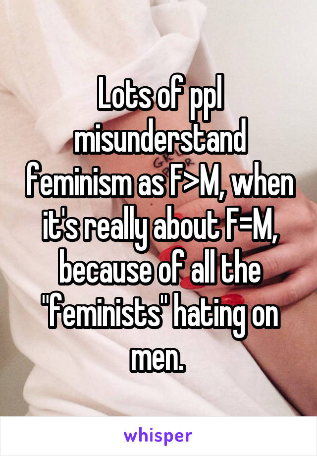Lots of ppl misunderstand feminism as F>M, when it's really about F=M, because of all the "feminists" hating on men. 