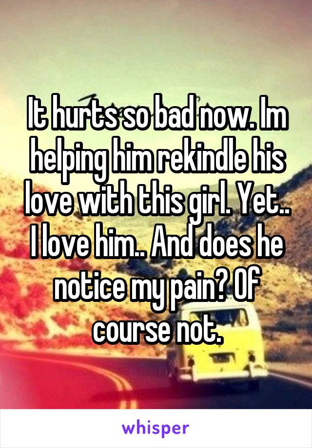It hurts so bad now. Im helping him rekindle his love with this girl. Yet.. I love him.. And does he notice my pain? Of course not.