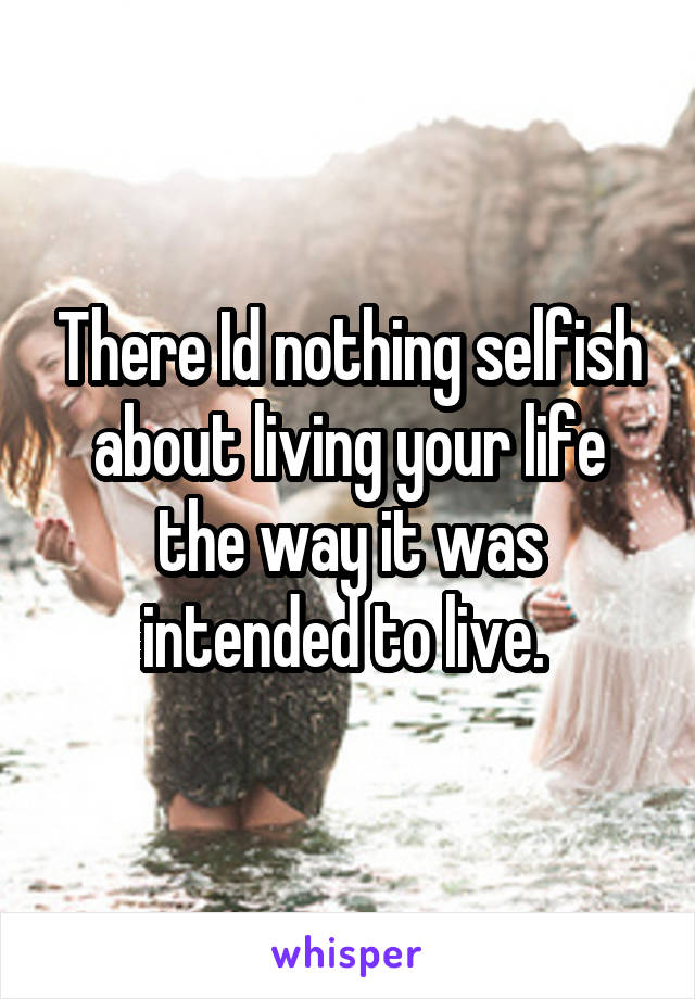 There Id nothing selfish about living your life the way it was intended to live. 