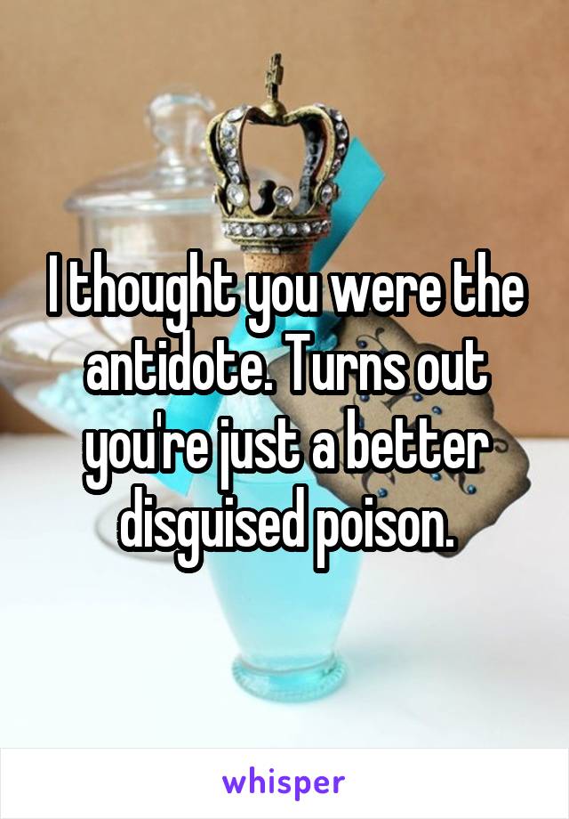 I thought you were the antidote. Turns out you're just a better disguised poison.