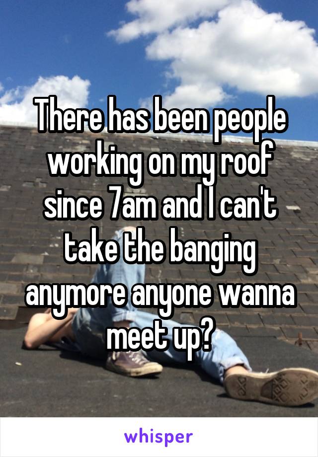 There has been people working on my roof since 7am and I can't take the banging anymore anyone wanna meet up?