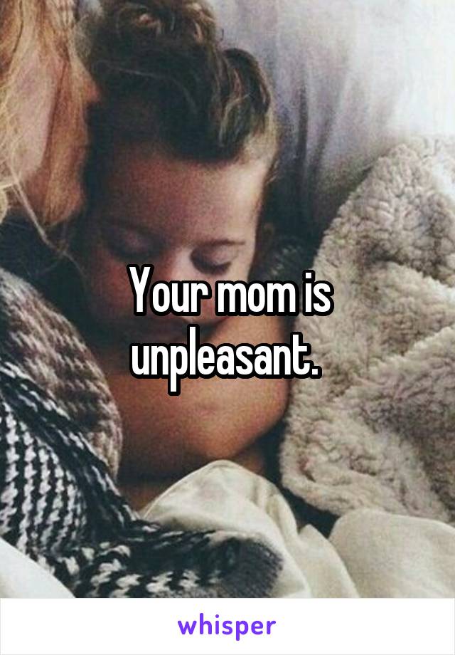 Your mom is unpleasant. 