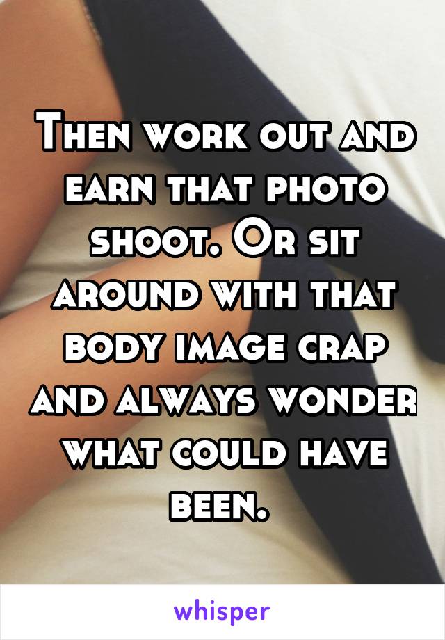 Then work out and earn that photo shoot. Or sit around with that body image crap and always wonder what could have been. 