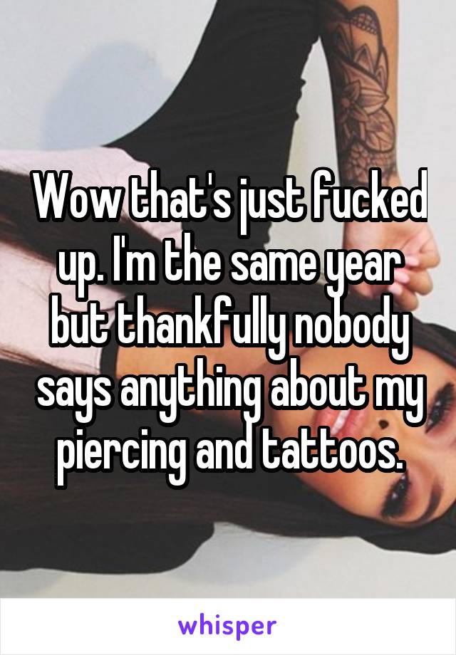 Wow that's just fucked up. I'm the same year but thankfully nobody says anything about my piercing and tattoos.