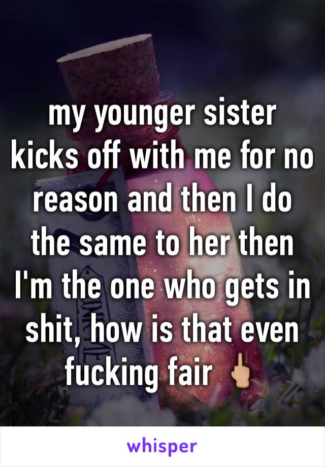 my younger sister kicks off with me for no reason and then I do the same to her then I'm the one who gets in shit, how is that even fucking fair 🖕🏼