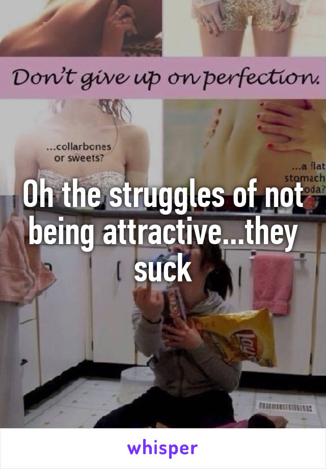 Oh the struggles of not being attractive...they suck