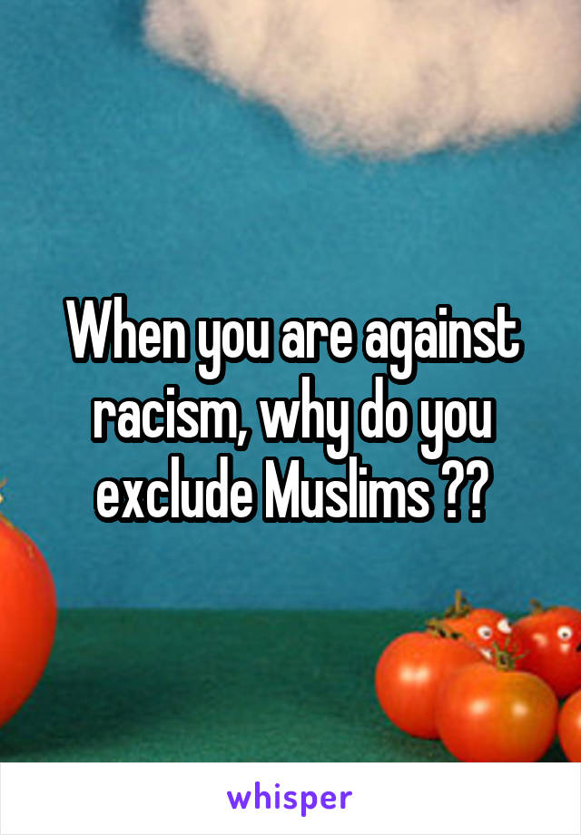 When you are against racism, why do you exclude Muslims ??