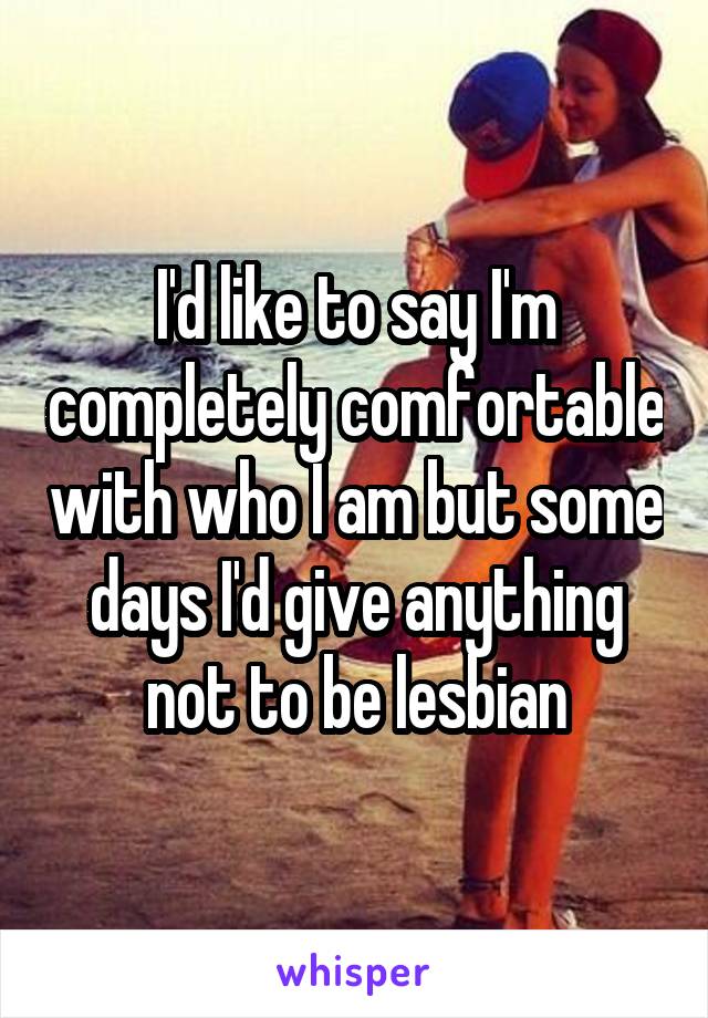 I'd like to say I'm completely comfortable with who I am but some days I'd give anything not to be lesbian