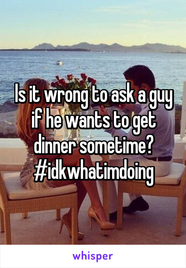 Is it wrong to ask a guy if he wants to get dinner sometime? #idkwhatimdoing