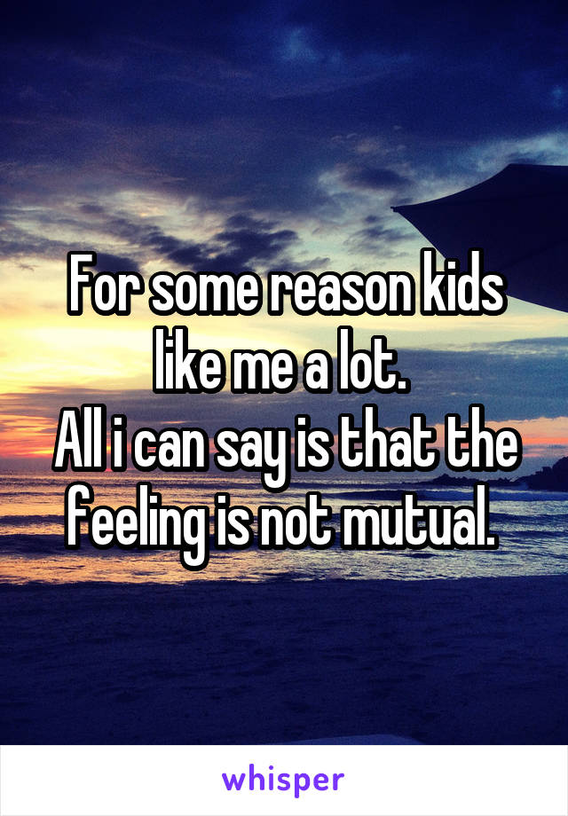 For some reason kids like me a lot. 
All i can say is that the feeling is not mutual. 