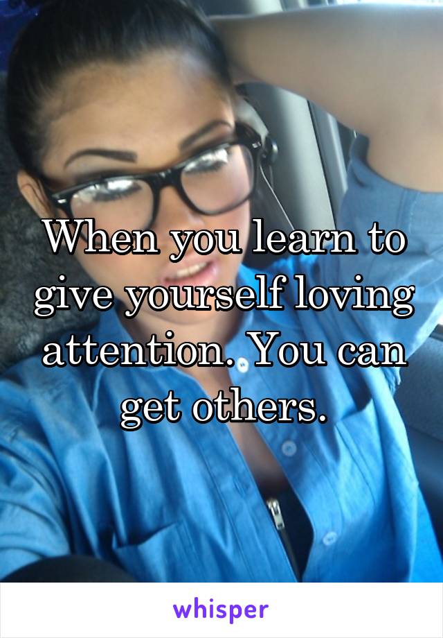 When you learn to give yourself loving attention. You can get others.