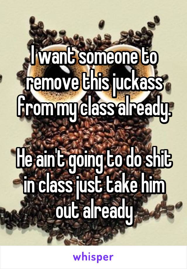 I want someone to remove this juckass from my class already.

He ain't going to do shit in class just take him out already