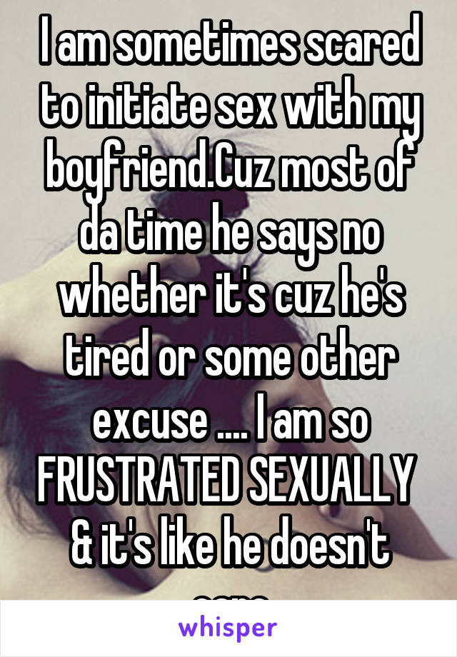 I am sometimes scared to initiate sex with my boyfriend.Cuz most of da time he says no whether it's cuz he's tired or some other excuse .... I am so FRUSTRATED SEXUALLY 
& it's like he doesn't care